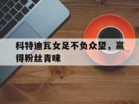 九游中国官网-包含科特迪瓦女足不负众望，赢得粉丝青睐的词条